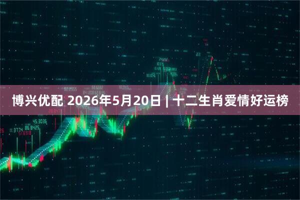 博兴优配 2026年5月20日 | 十二生肖爱情好运榜