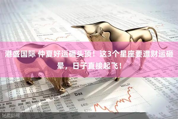 港盛国际 仲夏好运砸头顶！这3个星座要遭财运砸晕，日子直接起飞！