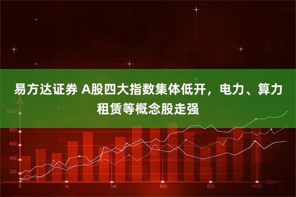 易方达证券 A股四大指数集体低开，电力、算力租赁等概念股走强