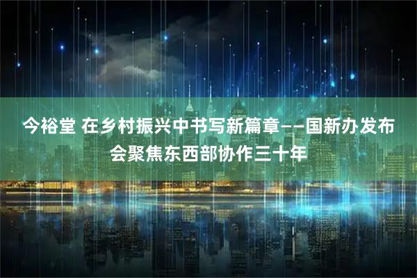 今裕堂 在乡村振兴中书写新篇章——国新办发布会聚焦东西部协作三十年