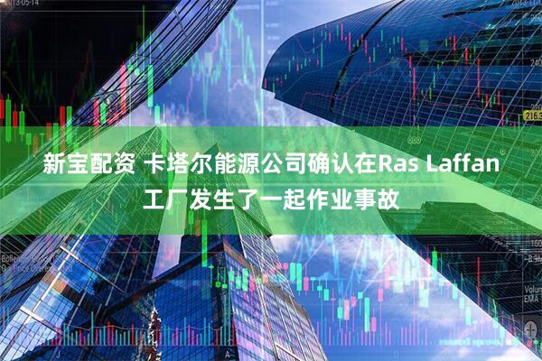 新宝配资 卡塔尔能源公司确认在Ras Laffan工厂发生了一起作业事故