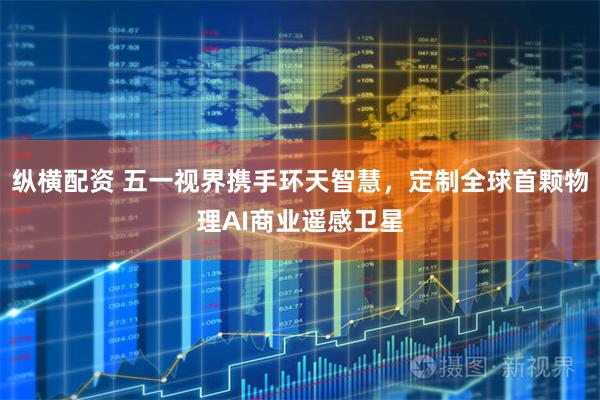 纵横配资 五一视界携手环天智慧，定制全球首颗物理AI商业遥感卫星