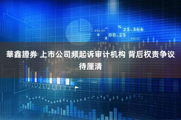 華鑫證券 上市公司频起诉审计机构 背后权责争议待厘清